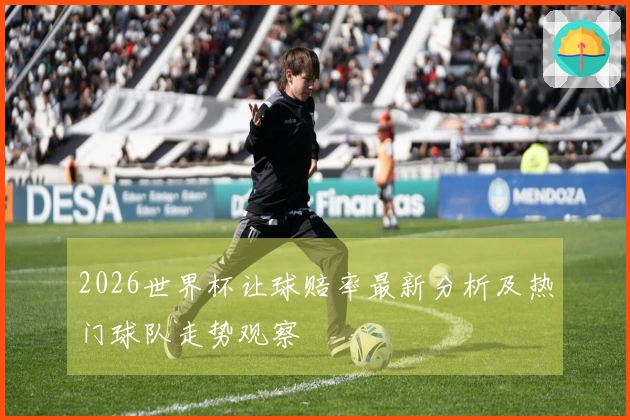 2026世界杯让球赔率最新分析及热门球队走势观察