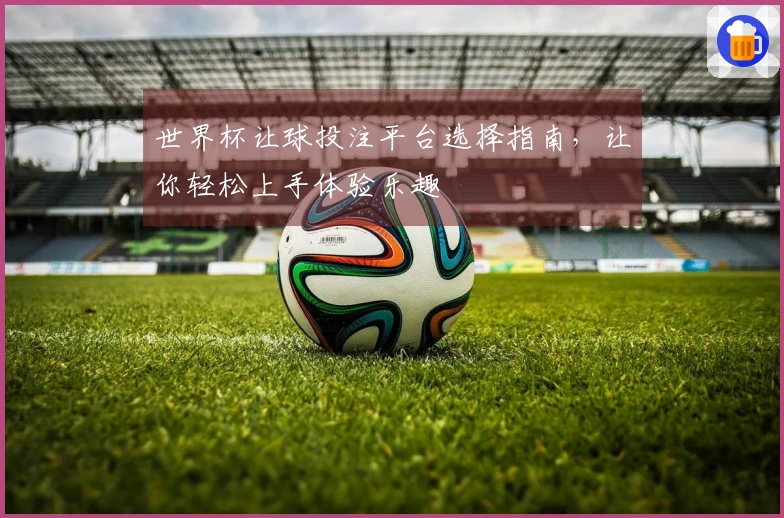 世界杯让球投注平台选择指南，让你轻松上手体验乐趣