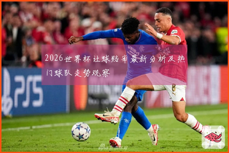 2026世界杯让球赔率最新分析及热门球队走势观察